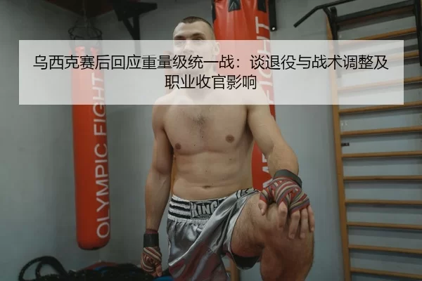 乌西克赛后回应重量级统一战：谈退役与战术调整及职业收官影响